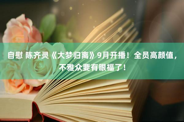 自慰 陈齐灵《大梦归离》9月开播！全员高颜值，不雅众要有眼福了！