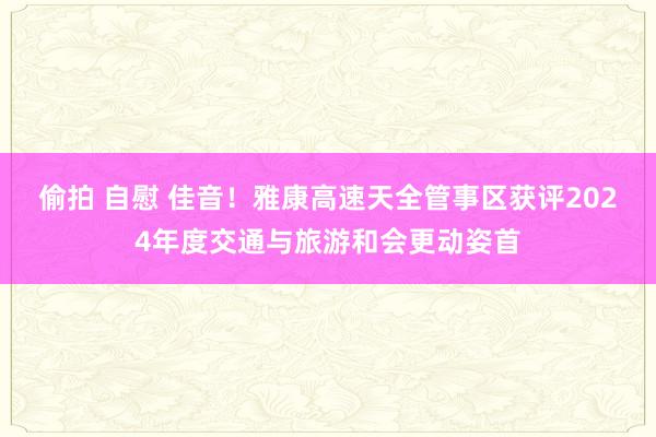 偷拍 自慰 佳音！雅康高速天全管事区获评2024年度交通与旅游和会更动姿首