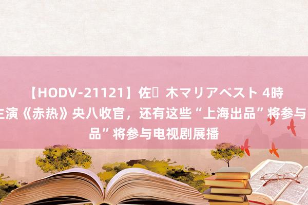 【HODV-21121】佐々木マリアベスト 4時間 黄晓明主演《赤热》央八收官，还有这些“上海出品”将参与电视剧展播