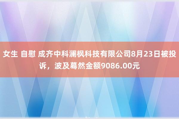 女生 自慰 成齐中科澜枫科技有限公司8月23日被投诉，波及蓦然金额9086.00元