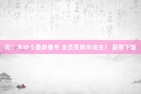 佐々木ゆう最新番号 全员笑剧东谈主！ 超等下饭