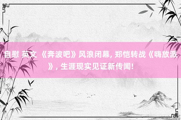 自慰 英文 《奔波吧》风浪闭幕， 郑恺转战《嗨放派》， 生涯现实见证新传闻!