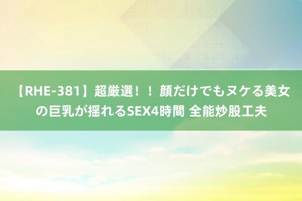 【RHE-381】超厳選！！顔だけでもヌケる美女の巨乳が揺れるSEX4時間 全能炒股工夫