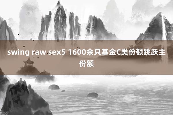 swing raw sex5 1600余只基金C类份额跳跃主份额