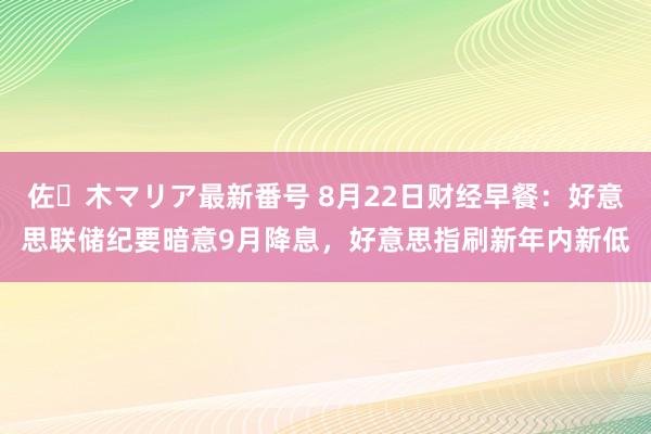 佐々木マリア最新番号 8月22日财经早餐：好意思联储纪要暗意9月降息，好意思指刷新年内新低