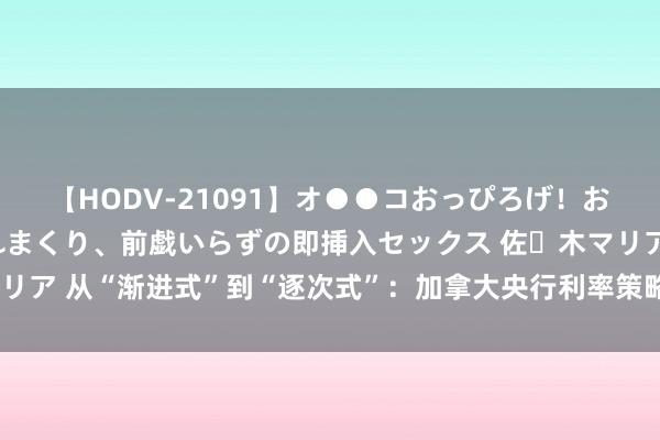 【HODV-21091】オ●●コおっぴろげ！お姉ちゃん 四六時中濡れまくり、前戯いらずの即挿入セックス 佐々木マリア 从“渐进式”到“逐次式”：加拿大央行利率策略预期悠扬的背后原因