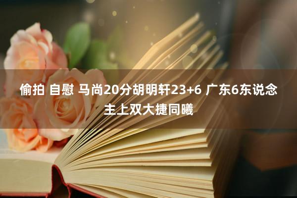 偷拍 自慰 马尚20分胡明轩23+6 广东6东说念主上双大捷同曦