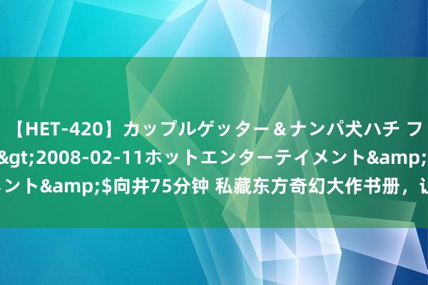 【HET-420】カップルゲッター＆ナンパ犬ハチ ファイト一発</a>2008-02-11ホットエンターテイメント&$向井75分钟 私藏东方奇幻大作书册，让你看完还思再连刷！