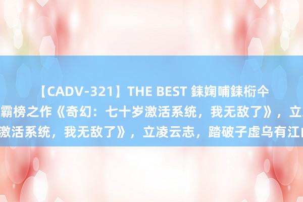 【CADV-321】THE BEST 銇婅哺銇椼仐銇俱仚銆?50浜?鏅傞枔DX 霸榜之作《奇幻：七十岁激活系统，我无敌了》，立凌云志，踏破子虚乌有江山！