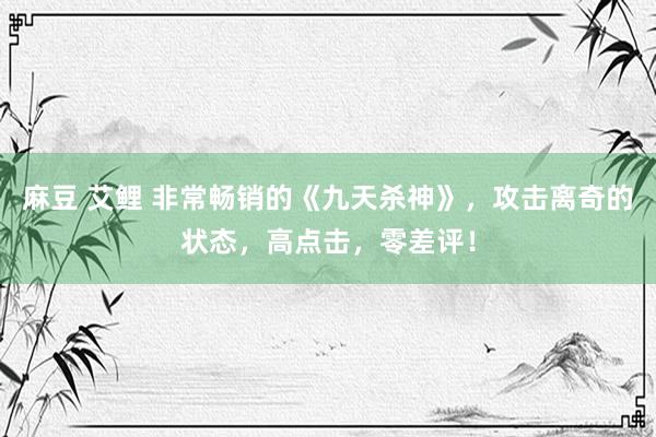 麻豆 艾鲤 非常畅销的《九天杀神》，攻击离奇的状态，高点击，零差评！