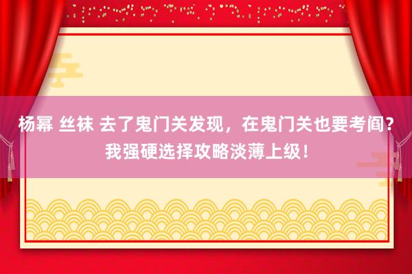 杨幂 丝袜 去了鬼门关发现，在鬼门关也要考阎？我强硬选择攻略淡薄上级！