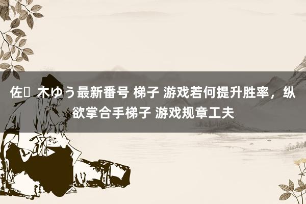 佐々木ゆう最新番号 梯子 游戏若何提升胜率，纵欲掌合手梯子 游戏规章工夫