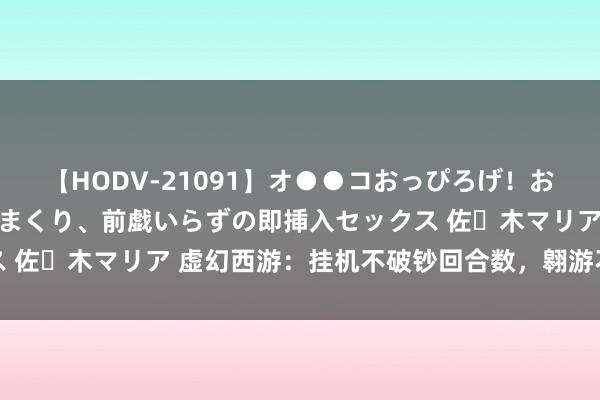 【HODV-21091】オ●●コおっぴろげ！お姉ちゃん 四六時中濡れまくり、前戯いらずの即挿入セックス 佐々木マリア 虚幻西游：挂机不破钞回合数，翱游不破钞燃料