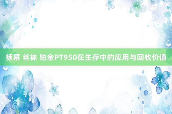 杨幂 丝袜 铂金PT950在生存中的应用与回收价值