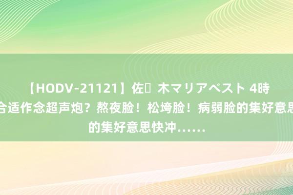 【HODV-21121】佐々木マリアベスト 4時間 什么脸合适作念超声炮？熬夜脸！松垮脸！病弱脸的集好意思快冲……