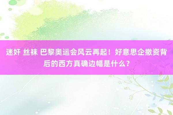 迷奸 丝袜 巴黎奥运会风云再起！好意思企撤资背后的西方真确边幅是什么？