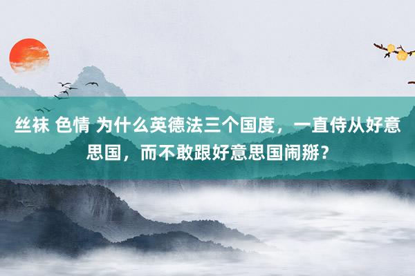 丝袜 色情 为什么英德法三个国度，一直侍从好意思国，而不敢跟好意思国闹掰？