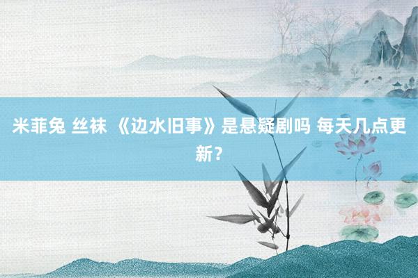 米菲兔 丝袜 《边水旧事》是悬疑剧吗 每天几点更新？