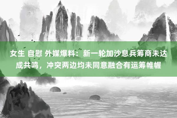 女生 自慰 外媒爆料：新一轮加沙息兵筹商未达成共鸣，冲突两边均未同意融合有运筹帷幄