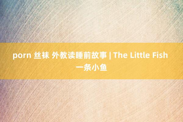 porn 丝袜 外教读睡前故事 | The Little Fish 一条小鱼