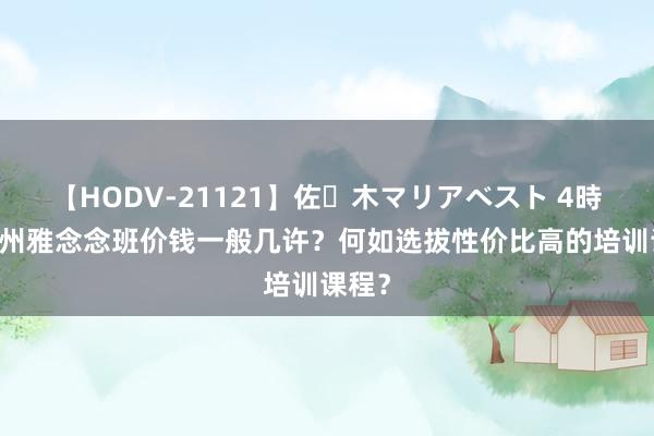 【HODV-21121】佐々木マリアベスト 4時間 广州雅念念班价钱一般几许？何如选拔性价比高的培训课程？