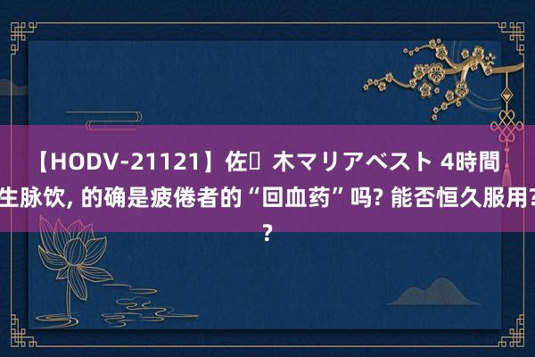 【HODV-21121】佐々木マリアベスト 4時間 生脉饮， 的确是疲倦者的“回血药”吗? 能否恒久服用?