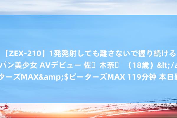 【ZEX-210】1発発射しても離さないで握り続けるチ○ポ大好きパイパン美少女 AVデビュー 佐々木奈々 （18歳）</a>2014-01-15ピーターズMAX&$ピーターズMAX 119分钟 本日聚焦 | 多方面已出现旯旮改善信号 劣势大盘或现窜改