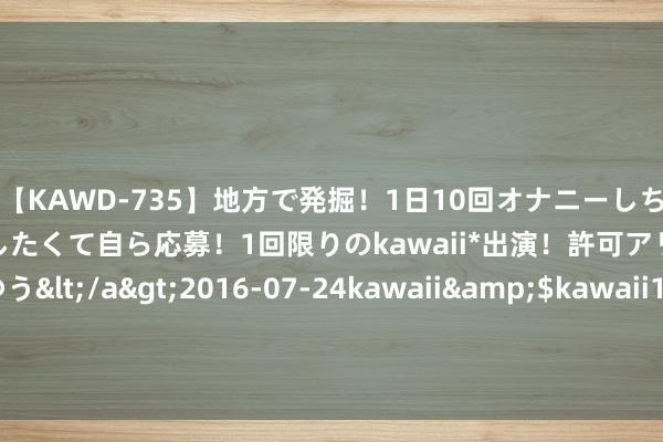 【KAWD-735】地方で発掘！1日10回オナニーしちゃう絶倫少女がセックスしたくて自ら応募！1回限りのkawaii*出演！許可アリAV発売 佐々木ゆう</a>2016-07-24kawaii&$kawaii151分钟 当天62只个股涨停 主要蚁合在电子、机械缔造等行业