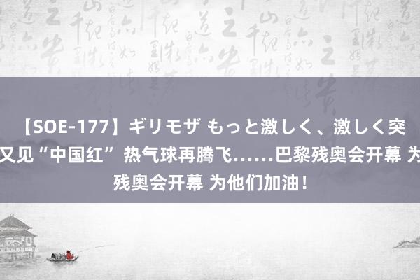 【SOE-177】ギリモザ もっと激しく、激しく突いて Ami 又见“中国红” 热气球再腾飞……巴黎残奥会开幕 为他们加油！