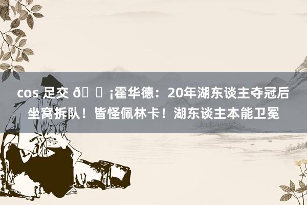 cos 足交 ?霍华德：20年湖东谈主夺冠后坐窝拆队！皆怪佩林卡！湖东谈主本能卫冕