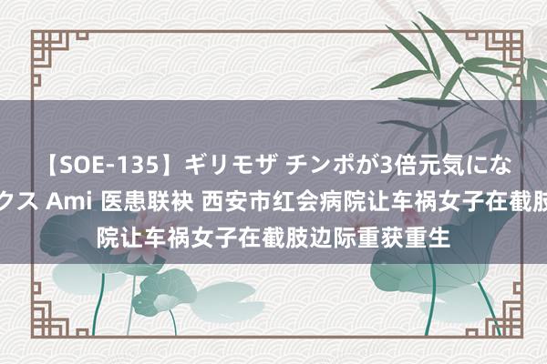 【SOE-135】ギリモザ チンポが3倍元気になる励ましセックス Ami 医患联袂 西安市红会病院让车祸女子在截肢边际重获重生