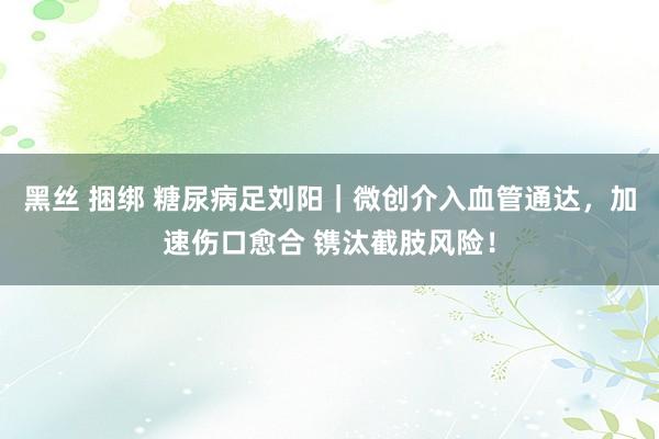 黑丝 捆绑 糖尿病足刘阳｜微创介入血管通达，加速伤口愈合 镌汰截肢风险！