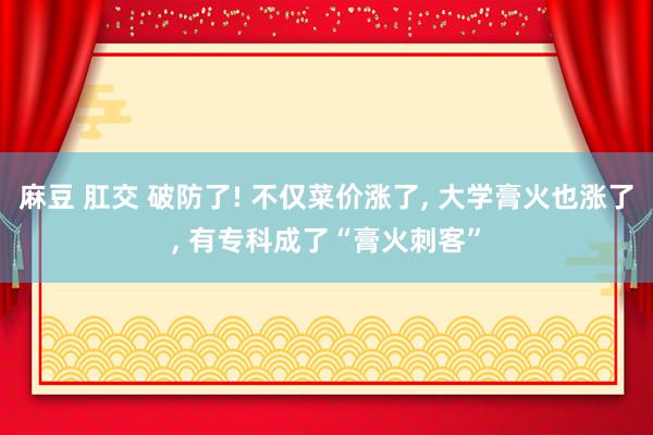 麻豆 肛交 破防了! 不仅菜价涨了， 大学膏火也涨了， 有专科成了“膏火刺客”