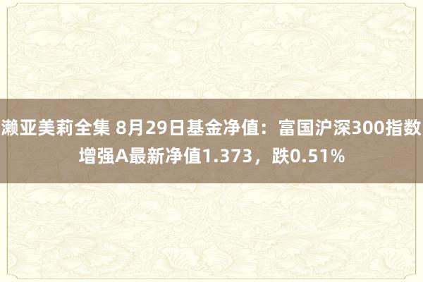 濑亚美莉全集 8月29日基金净值：富国沪深300指数增强A最新净值1.373，跌0.51%