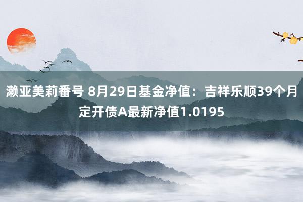 濑亚美莉番号 8月29日基金净值：吉祥乐顺39个月定开债A最新净值1.0195