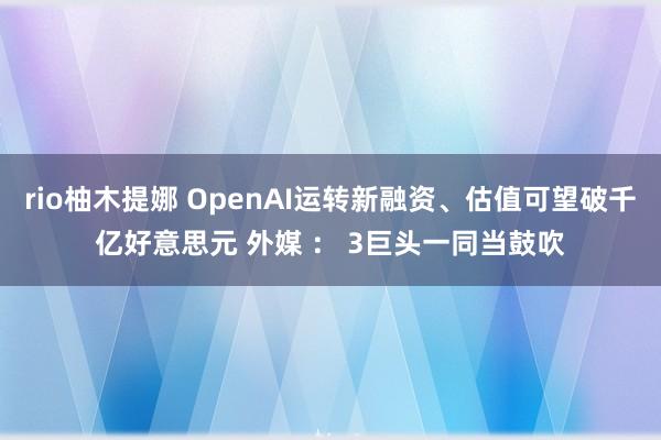 rio柚木提娜 OpenAI运转新融资、估值可望破千亿好意思元 外媒 ： 3巨头一同当鼓吹