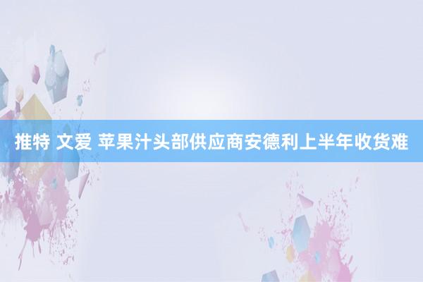 推特 文爱 苹果汁头部供应商安德利上半年收货难