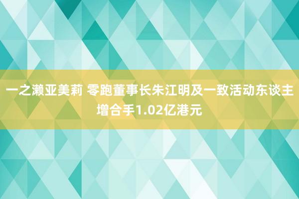 一之濑亚美莉 零跑董事长朱江明及一致活动东谈主增合手1.02亿港元