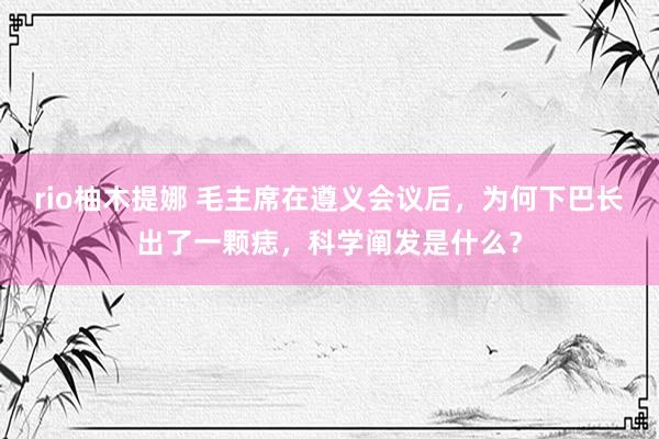 rio柚木提娜 毛主席在遵义会议后，为何下巴长出了一颗痣，科学阐发是什么？