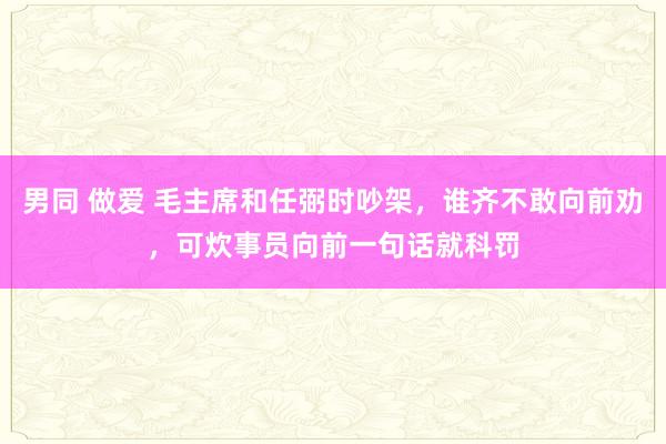 男同 做爱 毛主席和任弼时吵架，谁齐不敢向前劝，可炊事员向前一句话就科罚