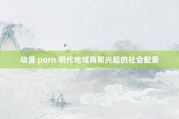 动漫 porn 明代地域商帮兴起的社会配景