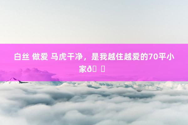 白丝 做爱 马虎干净，是我越住越爱的70平小家🏠