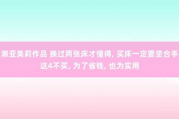 濑亚美莉作品 换过两张床才懂得， 买床一定要坚合手这4不买， 为了省钱， 也为实用