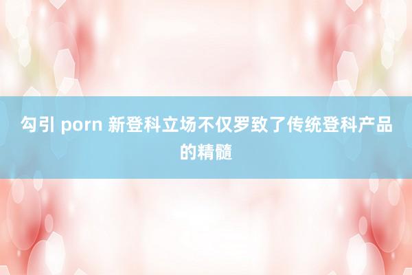 勾引 porn 新登科立场不仅罗致了传统登科产品的精髓