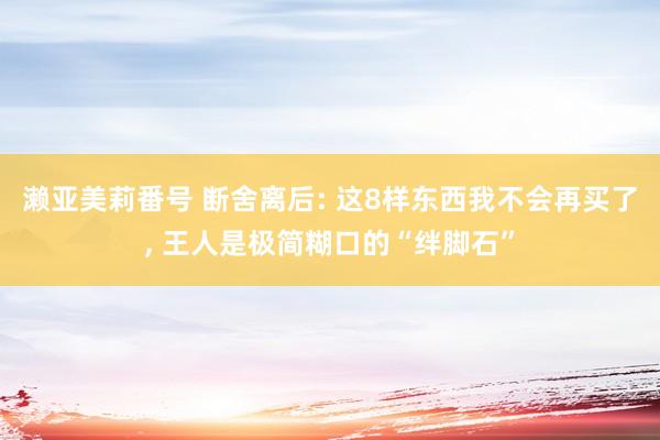 濑亚美莉番号 断舍离后: 这8样东西我不会再买了， 王人是极简糊口的“绊脚石”