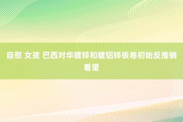 自慰 女孩 巴西对华镀锌和镀铝锌板卷初始反推销看望