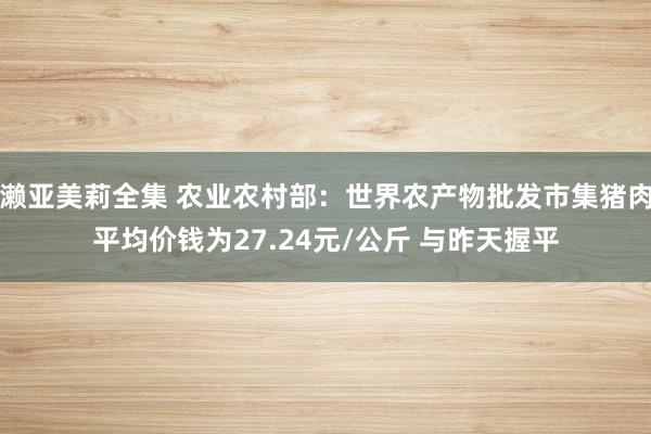 濑亚美莉全集 农业农村部：世界农产物批发市集猪肉平均价钱为27.24元/公斤 与昨天握平