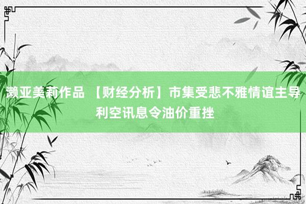 濑亚美莉作品 【财经分析】市集受悲不雅情谊主导 利空讯息令油价重挫