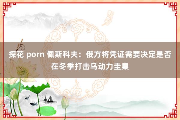 探花 porn 佩斯科夫：俄方将凭证需要决定是否在冬季打击乌动力圭臬