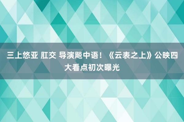 三上悠亚 肛交 导演飚中语！《云表之上》公映四大看点初次曝光